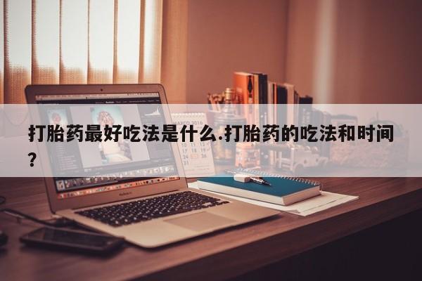 流产药专卖微信打胎药最好吃法是什么.打胎药的吃法和时间？
