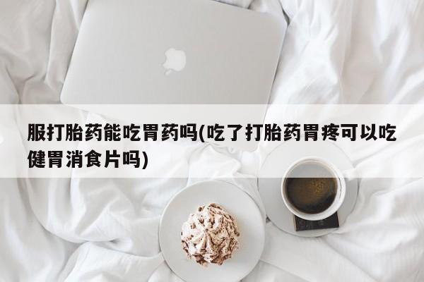 流产药专卖微信服打胎药能吃胃药吗(吃了打胎药胃疼可以吃健胃消食片吗)