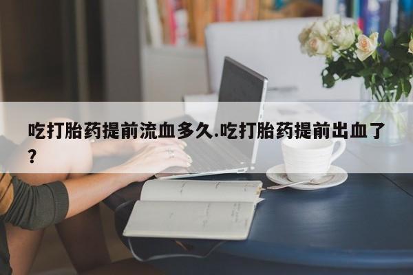 流产药专卖微信吃打胎药提前流血多久.吃打胎药提前出血了？
