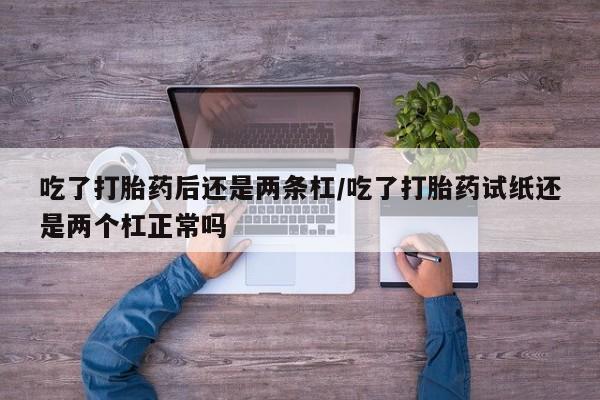 流产药专卖微信吃了打胎药后还是两条杠/吃了打胎药试纸还是两个杠正常吗