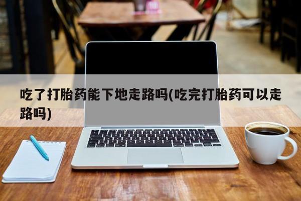 流产药专卖微信吃了打胎药能下地走路吗(吃完打胎药可以走路吗)