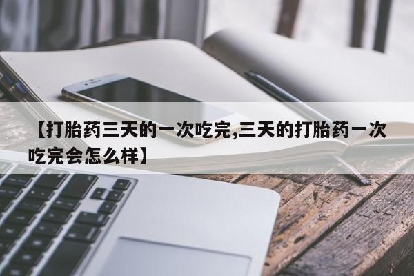 流产药专卖微信【打胎药三天的一次吃完,三天的打胎药一次吃完会怎么样】