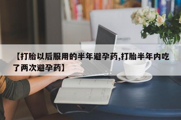 流产药专卖微信【打胎以后服用的半年避孕药,打胎半年内吃了两次避孕药】