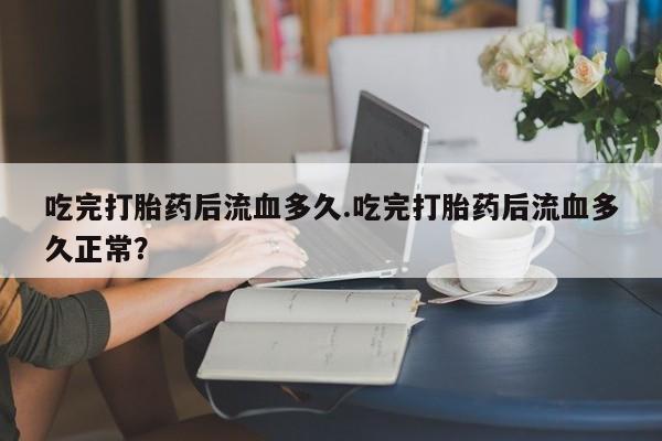 流产药专卖微信吃完打胎药后流血多久.吃完打胎药后流血多久正常？