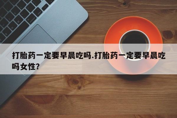 流产药专卖微信打胎药一定要早晨吃吗.打胎药一定要早晨吃吗女性？