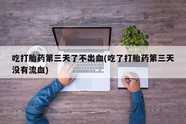 流产药专卖微信吃打胎药第三天了不出血(吃了打胎药第三天没有流血)