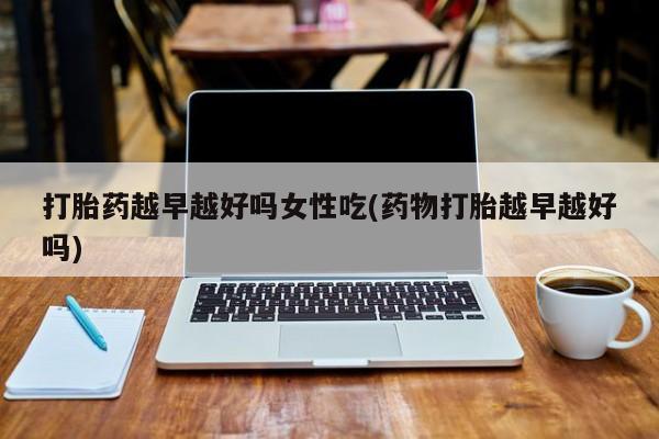 流产药专卖微信打胎药越早越好吗女性吃(药物打胎越早越好吗)