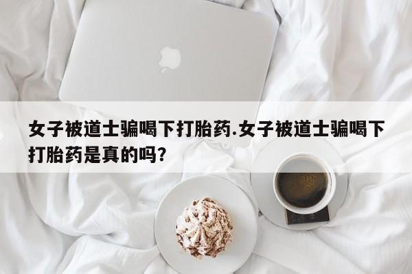 流产药专卖微信女子被道士骗喝下打胎药.女子被道士骗喝下打胎药是真的吗？