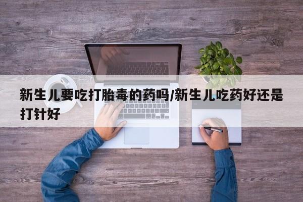 流产药专卖微信新生儿要吃打胎毒的药吗/新生儿吃药好还是打针好