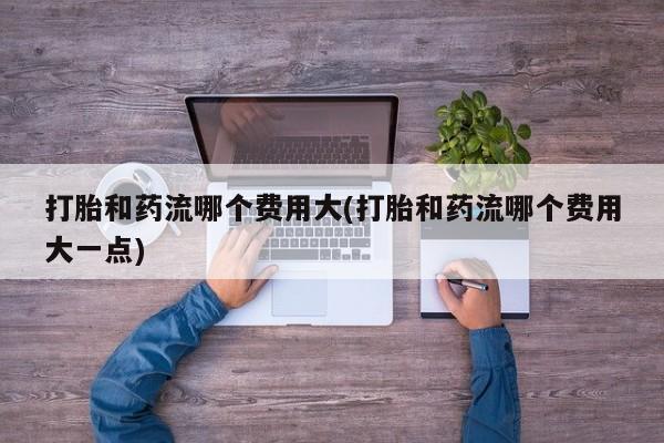 流产药专卖微信打胎和药流哪个费用大(打胎和药流哪个费用大一点)