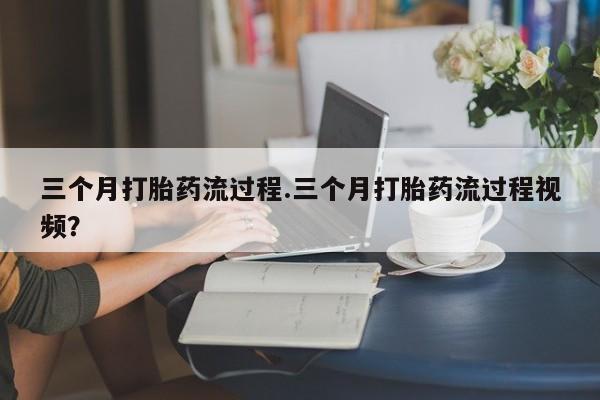 流产药专卖微信三个月打胎药流过程.三个月打胎药流过程视频？