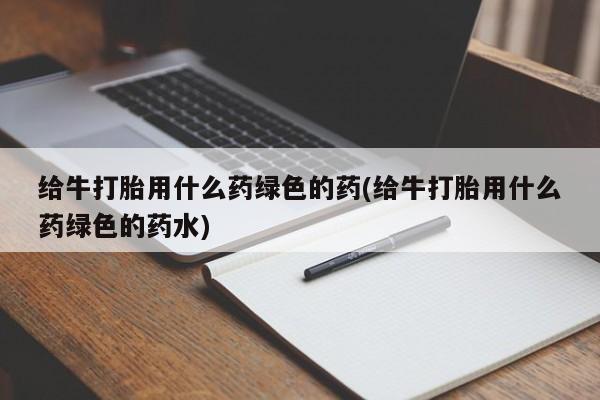 流产药专卖微信给牛打胎用什么药绿色的药(给牛打胎用什么药绿色的药水)