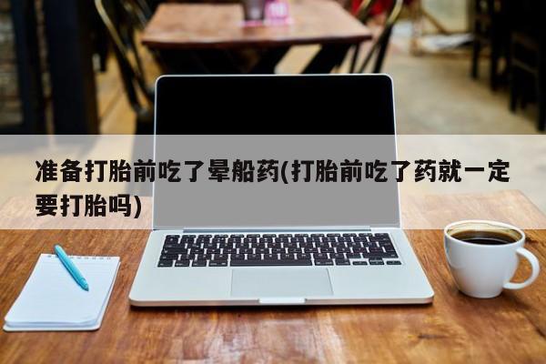流产药专卖微信准备打胎前吃了晕船药(打胎前吃了药就一定要打胎吗)