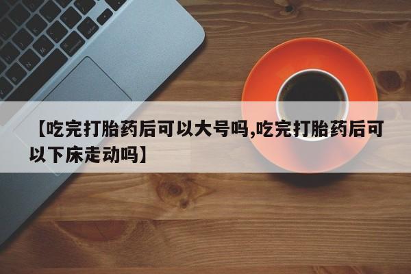 流产药专卖微信【吃完打胎药后可以大号吗,吃完打胎药后可以下床走动吗】