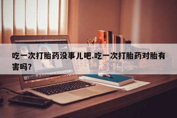 流产药专卖微信吃一次打胎药没事儿吧.吃一次打胎药对胎有害吗？