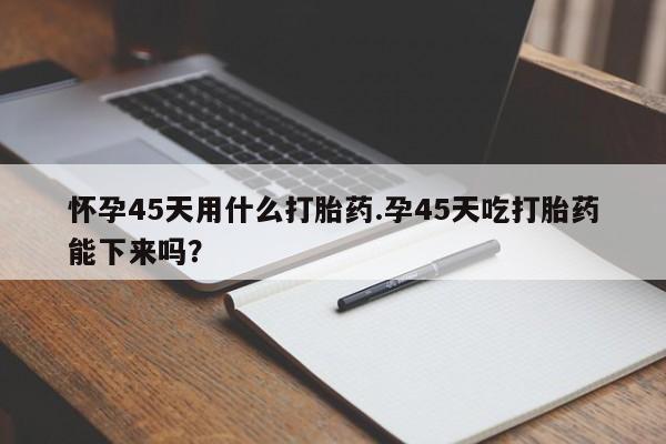 流产药专卖微信怀孕45天用什么打胎药.孕45天吃打胎药能下来吗？