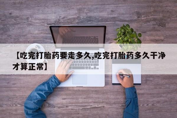 流产药专卖微信【吃完打胎药要走多久,吃完打胎药多久干净才算正常】