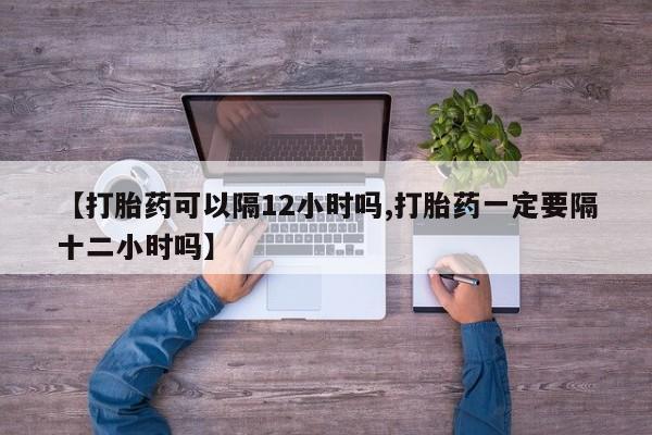 流产药专卖微信【打胎药可以隔12小时吗,打胎药一定要隔十二小时吗】