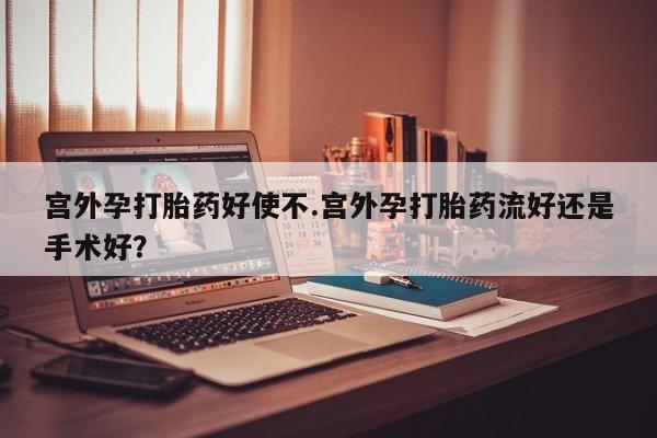 流产药专卖微信宫外孕打胎药好使不.宫外孕打胎药流好还是手术好？